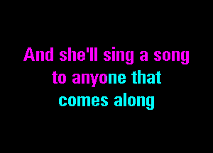 And she'll sing a song

to anyone that
comes along