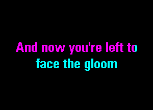 And now you're left to

face the gloom