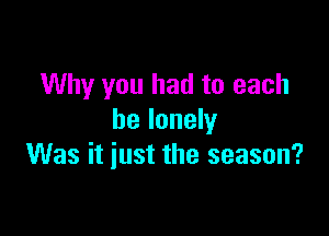 Why you had to each

be lonely
Was it iust the season?