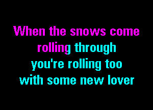 When the snows come
rolling through

you're rolling too
with some new lover