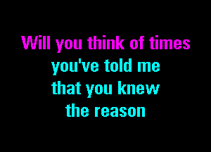 Will you think of times
you've told me

that you knew
the reason