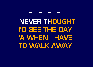 I NEVER THOUGHT
I'D SEE THE DAY

'A WHEN I HAVE
TO WALK AWAY