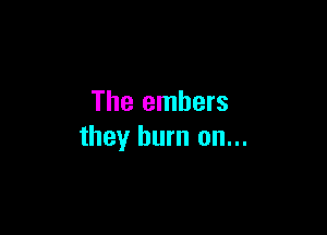The embers

they burn on...