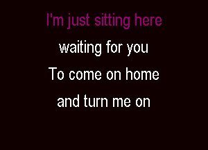 I'm just sitting here

waiting for you
To come on home
and turn me on