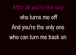 After all you're the one
who turns me off

And you're the only one

who can turn me back on