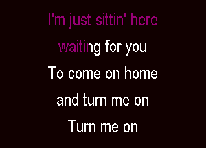 I'm just sittin' here

waiting for you
To come on home
and turn me on
Turn me on