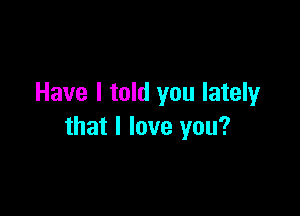 Have I told you lately

that I love you?