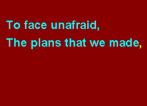 To face unafraid,
The plans that we made,
