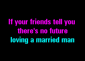 If your friends tell you

there's no future
loving a married man