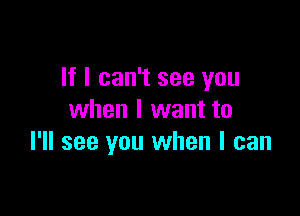 If I can't see you

when I want to
I'll see you when I can