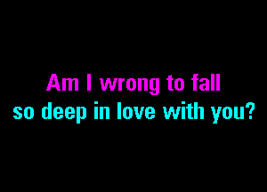 Am I wrong to fall

so deep in love with you?