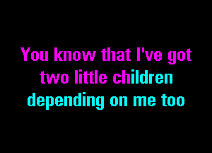 You know that I've got

two little children
depending on me too