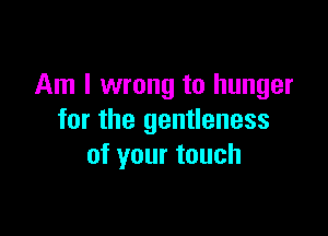 Am I wrong to hunger

for the gentleness
of your touch