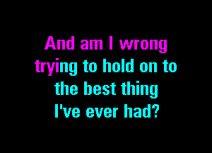 And am I wrong
trying to hold on to

the best thing
I've ever had?