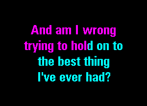 And am I wrong
trying to hold on to

the best thing
I've ever had?