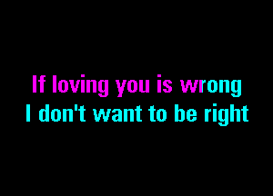 If loving you is wrong

I don't want to be right