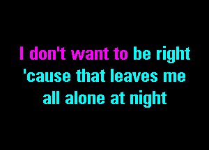 I don't want to be right

'cause that leaves me
all alone at night