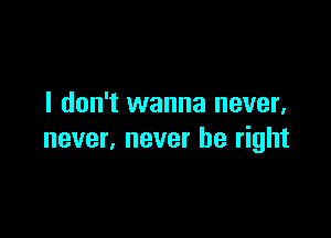 I don't wanna never,

never, never be right