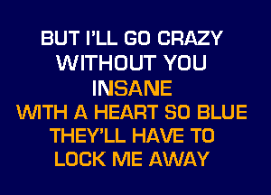 BUT I'LL GO CRAZY
WITHOUT YOU
INSANE
WITH A HEART 80 BLUE

THEY'LL HAVE TO
LOOK ME AWAY