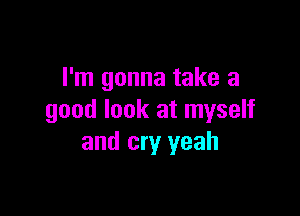 I'm gonna take a

good look at myself
and cry yeah