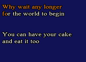 TWhy wait any longer
for the world to begin

You can have your cake
and eat it too
