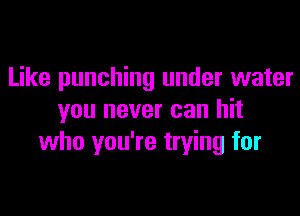Like punching under water

you never can hit
who you're trying for