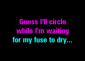 Guess I'll circle

while I'm waiting
for my fuse to dry...