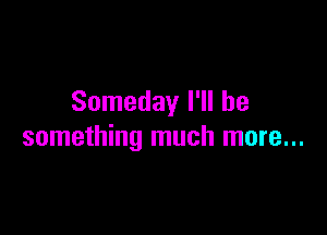 Someday I'll be

something much more...