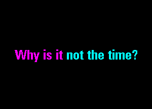 Why is it not the time?