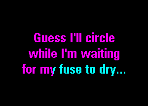 Guess I'll circle

while I'm waiting
for my fuse to dry...