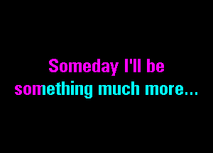 Someday I'll be

something much more...