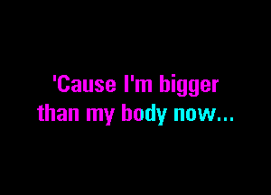 'Cause I'm bigger

than my body now...