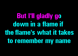 But I'll gladly go
down in a flame if
the flame's what it takes
to remember my name