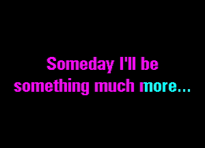 Someday I'll be

something much more...