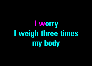 I worry

I weigh three times
my body