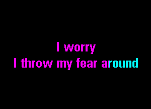 I worry

I throw my fear around