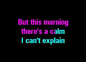 But this morning

there's a calm
I can't explain