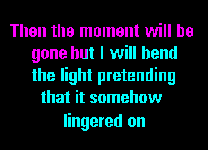 Then the moment will be
gone but I will bend
the light pretending

that it somehow

lingered on