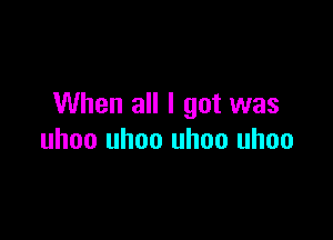 When all I got was

uhoo uhoo uhoo uhoo