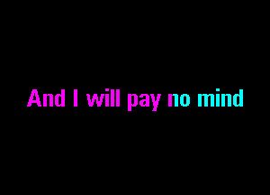 And I will pay no mind