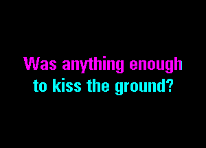 Was anything enough

to kiss the ground?