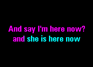 And say I'm here now?

and she is here now