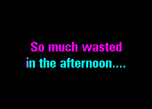 So much wasted

in the afternoon...
