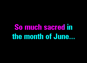 So much sacred in

the month of June...