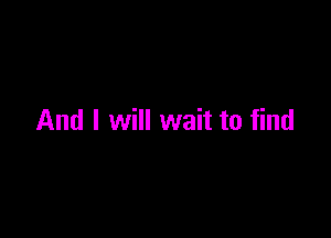 And I will wait to find