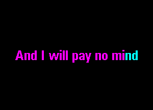 And I will pay no mind