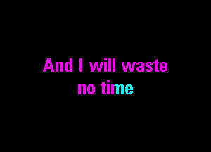And I will waste

no time