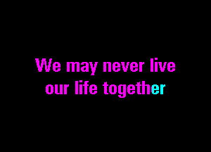 We may never live

our life together