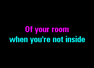 0f your room

when you're not inside