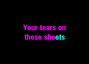 Your tears on

these sheets